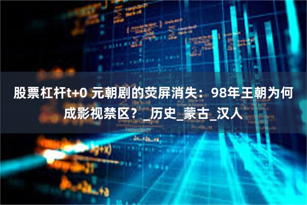 股票杠杆t+0 元朝剧的荧屏消失：98年王朝为何成影视禁区？_历史_蒙古_汉人