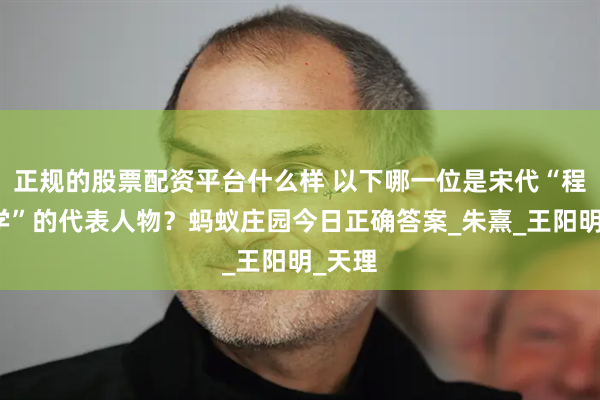 正规的股票配资平台什么样 以下哪一位是宋代“程朱理学”的代表人物？蚂蚁庄园今日正确答案_朱熹_王阳明_天理