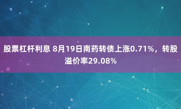 股票杠杆利息 8月19日南药转债上涨0.71%，转股溢价率29.08%