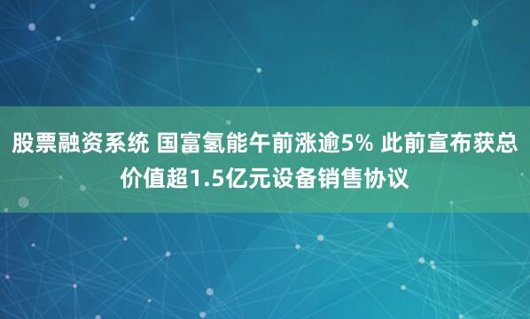 股票融资系统 国富氢能午前涨逾5% 此前宣布获总价值超1.5亿元设备销售协议