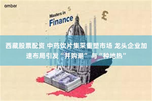 西藏股票配资 中药饮片集采重塑市场 龙头企业加速布局引发“并购潮” 与“种地热”