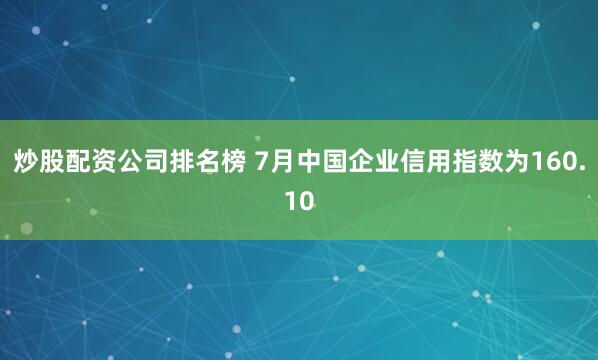 炒股配资公司排名榜 7月中国企业信用指数为160.10