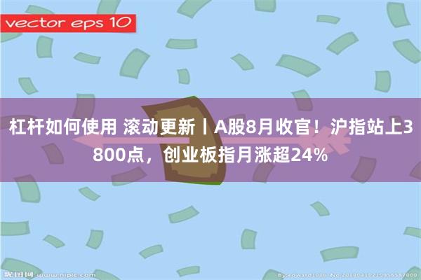 杠杆如何使用 滚动更新丨A股8月收官！沪指站上3800点，创业板指月涨超24%
