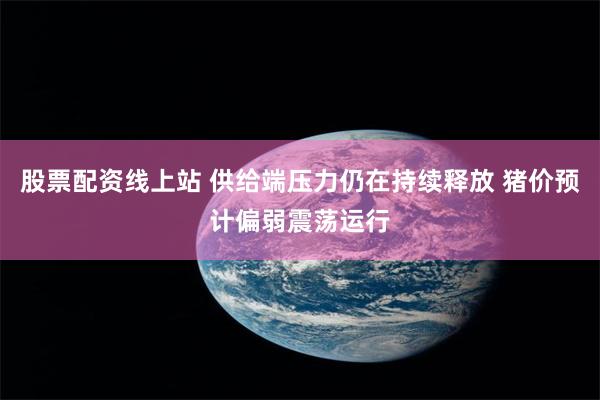 股票配资线上站 供给端压力仍在持续释放 猪价预计偏弱震荡运行