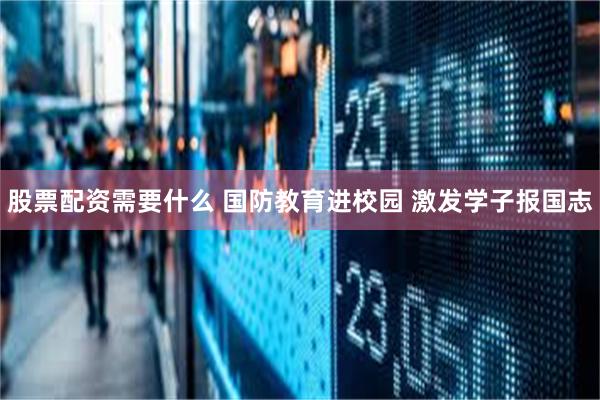 股票配资需要什么 国防教育进校园 激发学子报国志
