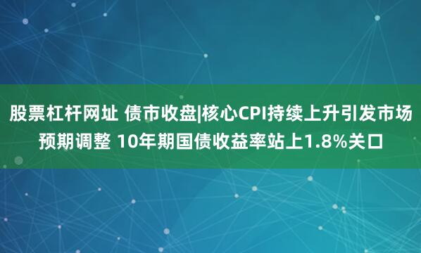 股票杠杆网址 债市收盘|核心CPI持续上升引发市场预期调整 10年期国债收益率站上1.8%关口