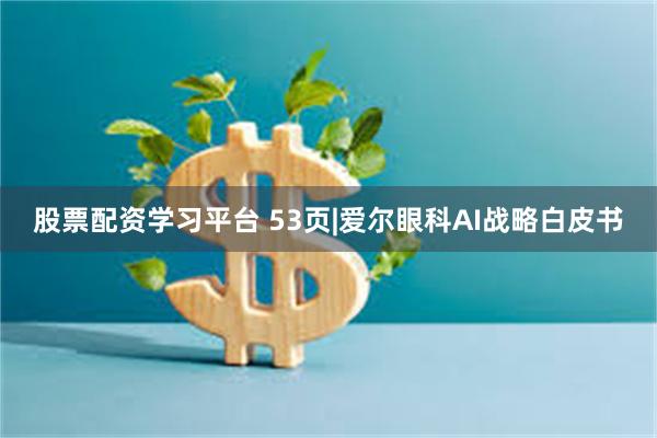 股票配资学习平台 53页|爱尔眼科AI战略白皮书
