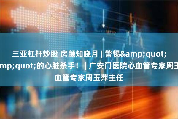 三亚杠杆炒股 房颤知晓月 | 警惕&quot;隐形&quot;的心脏杀手！ | 广安门医院心血管专家周玉萍主任