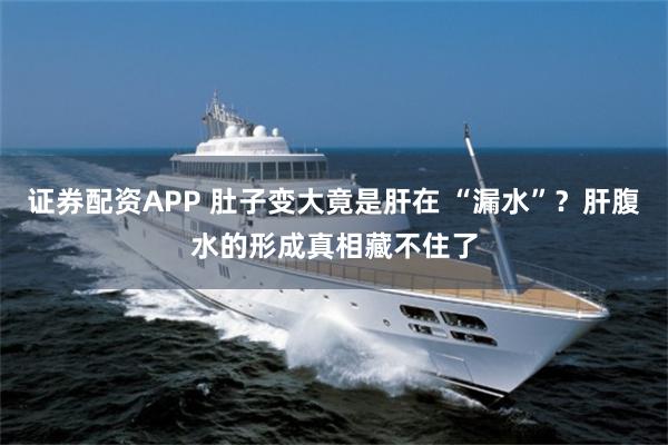 证券配资APP 肚子变大竟是肝在 “漏水”？肝腹水的形成真相藏不住了