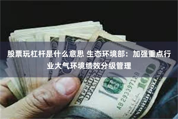 股票玩杠杆是什么意思 生态环境部：加强重点行业大气环境绩效分级管理