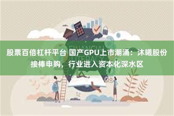 股票百倍杠杆平台 国产GPU上市潮涌:沐曦股份接棒申购,行业进入资本化深水区