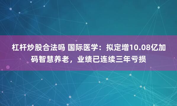 杠杆炒股合法吗 国际医学:拟定增10.08亿加码智慧养老,业绩已连续三年亏损