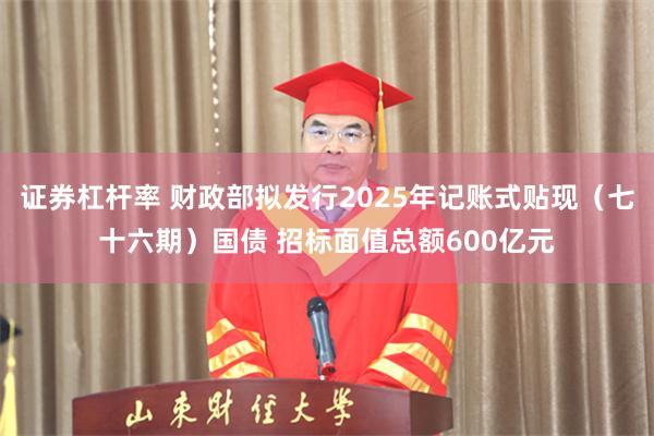证券杠杆率 财政部拟发行2025年记账式贴现(七十六期)国债 招标面值总额600亿元