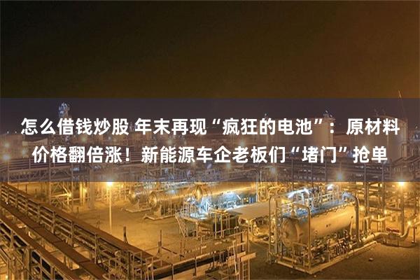怎么借钱炒股 年末再现“疯狂的电池”：原材料价格翻倍涨！新能源车企老板们“堵门”抢单