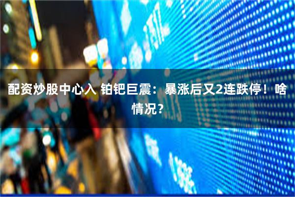 配资炒股中心入 铂钯巨震：暴涨后又2连跌停！啥情况？