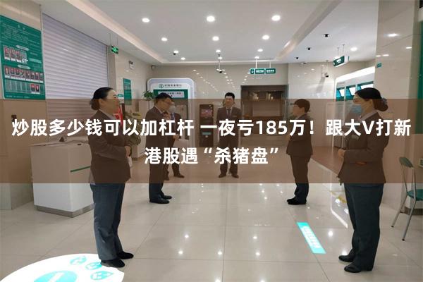 炒股多少钱可以加杠杆 一夜亏185万！跟大V打新港股遇“杀猪盘”